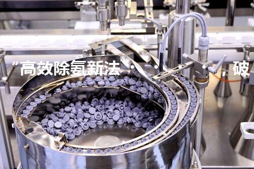 “高效除氨新法，破解氨氮廢水超標難題”
